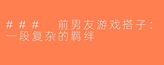 ### 前男友游戏搭子：一段复杂的羁绊