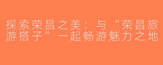 探索荣昌之美：与“荣昌旅游搭子”一起畅游魅力之地