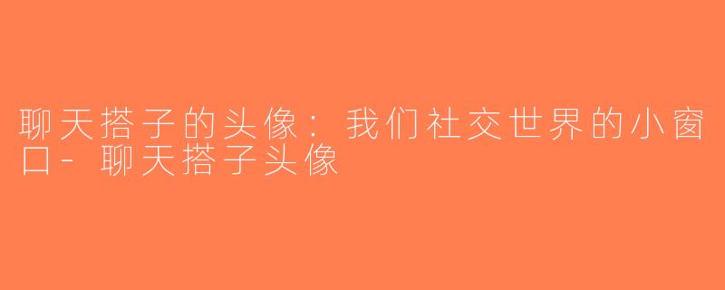 聊天搭子的头像：我们社交世界的小窗口-聊天搭子头像