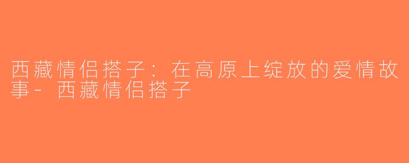西藏情侣搭子：在高原上绽放的爱情故事-西藏情侣搭子