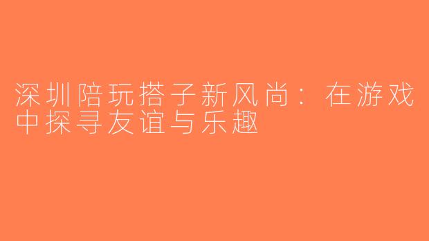 深圳陪玩搭子新风尚：在游戏中探寻友谊与乐趣