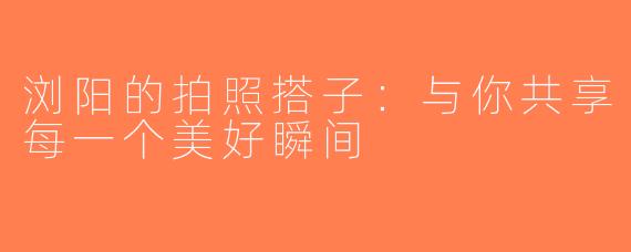 浏阳的拍照搭子：与你共享每一个美好瞬间