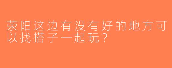 荥阳这边有没有好的地方可以找搭子一起玩？