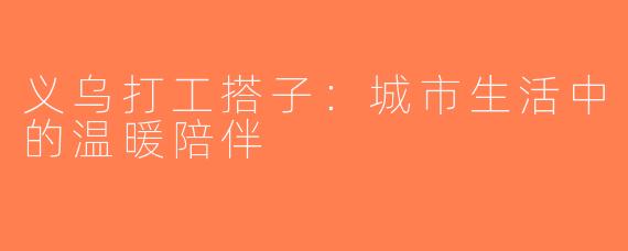 义乌打工搭子：城市生活中的温暖陪伴