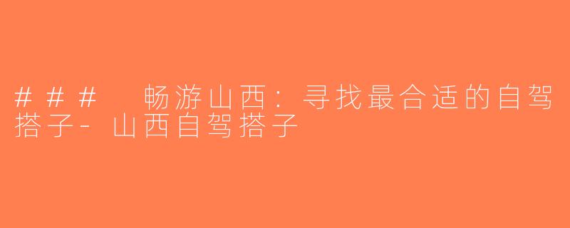 ### 畅游山西：寻找最合适的自驾搭子-山西自驾搭子
