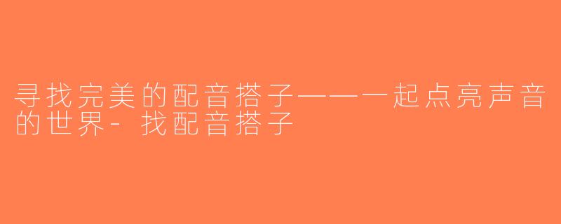 寻找完美的配音搭子——一起点亮声音的世界-找配音搭子