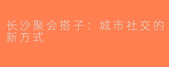 长沙聚会搭子：城市社交的新方式