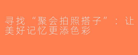 寻找“聚会拍照搭子”：让美好记忆更添色彩