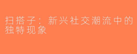 扫搭子：新兴社交潮流中的独特现象