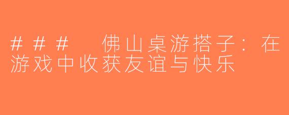 ### 佛山桌游搭子：在游戏中收获友谊与快乐