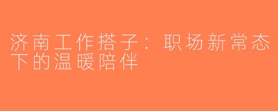 济南工作搭子：职场新常态下的温暖陪伴