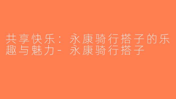 共享快乐：永康骑行搭子的乐趣与魅力-永康骑行搭子