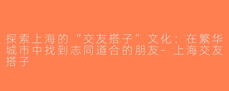 探索上海的“交友搭子”文化：在繁华城市中找到志同道合的朋友-上海交友搭子