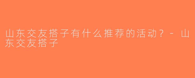 山东交友搭子有什么推荐的活动？-山东交友搭子