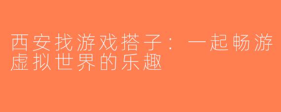 西安找游戏搭子：一起畅游虚拟世界的乐趣