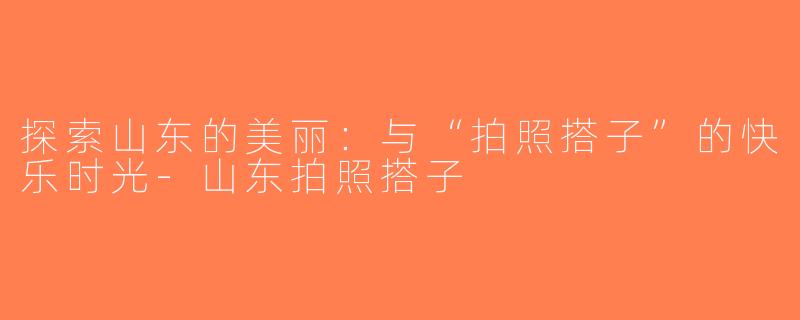 探索山东的美丽：与“拍照搭子”的快乐时光-山东拍照搭子