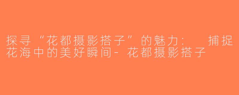 探寻“花都摄影搭子”的魅力: 捕捉花海中的美好瞬间-花都摄影搭子