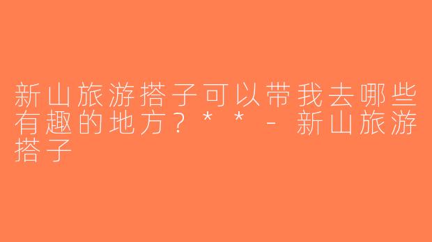 新山旅游搭子可以带我去哪些有趣的地方？**-新山旅游搭子