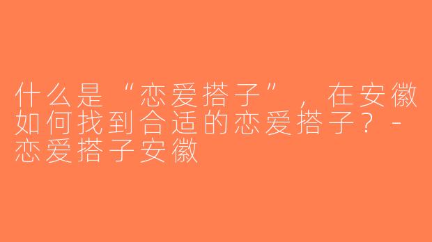 什么是“恋爱搭子”，在安徽如何找到合适的恋爱搭子？-恋爱搭子安徽