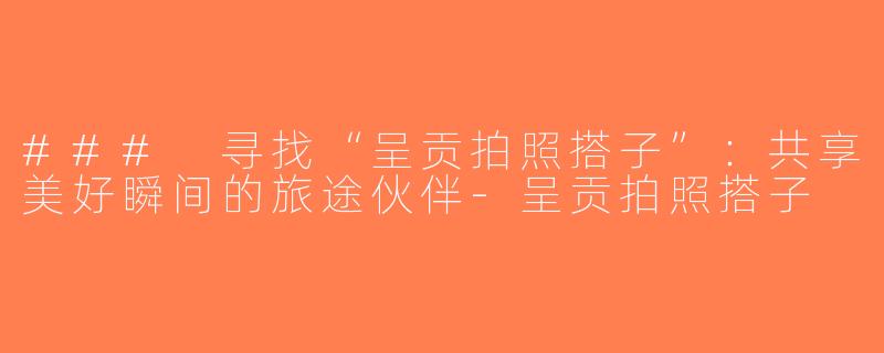 ### 寻找“呈贡拍照搭子”：共享美好瞬间的旅途伙伴-呈贡拍照搭子