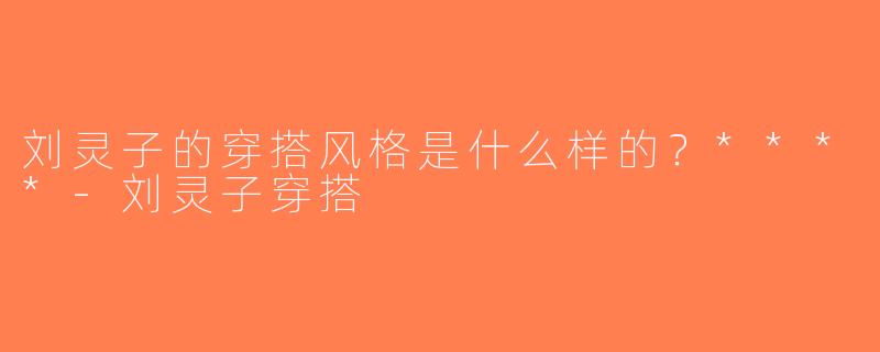刘灵子的穿搭风格是什么样的？****-刘灵子穿搭