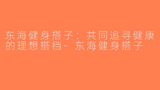 东海健身搭子：共同追寻健康的理想搭档-东海健身搭子