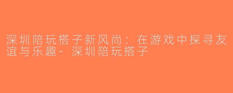 深圳陪玩搭子新风尚：在游戏中探寻友谊与乐趣-深圳陪玩搭子