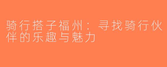 骑行搭子福州：寻找骑行伙伴的乐趣与魅力