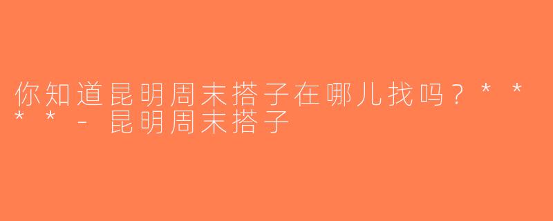 你知道昆明周末搭子在哪儿找吗？****-昆明周末搭子