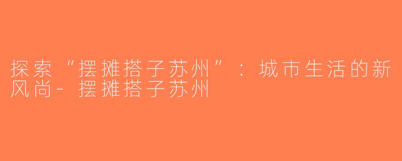 探索“摆摊搭子苏州”：城市生活的新风尚-摆摊搭子苏州