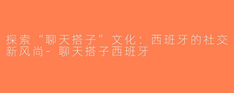 探索“聊天搭子”文化：西班牙的社交新风尚-聊天搭子西班牙