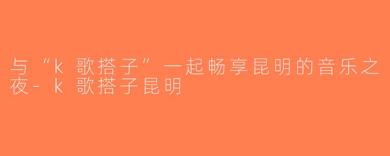 与“k歌搭子”一起畅享昆明的音乐之夜-k歌搭子昆明