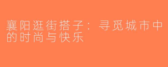 襄阳逛街搭子：寻觅城市中的时尚与快乐