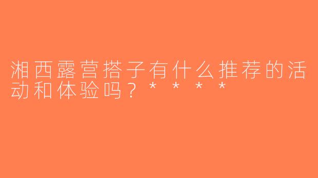 湘西露营搭子有什么推荐的活动和体验吗？****