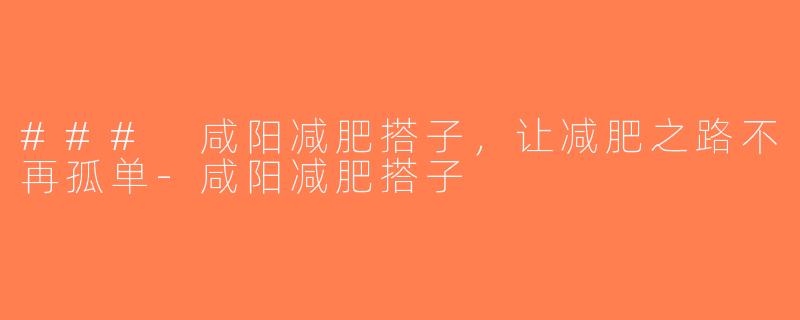 ### 咸阳减肥搭子，让减肥之路不再孤单-咸阳减肥搭子