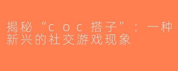 揭秘“coc搭子”：一种新兴的社交游戏现象