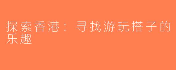 探索香港：寻找游玩搭子的乐趣