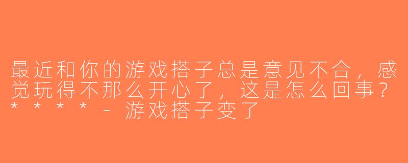 最近和你的游戏搭子总是意见不合，感觉玩得不那么开心了，这是怎么回事？****-游戏搭子变了