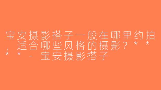 宝安摄影搭子一般在哪里约拍，适合哪些风格的摄影？****-宝安摄影搭子