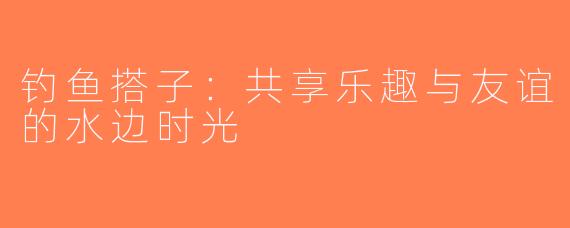 钓鱼搭子：共享乐趣与友谊的水边时光