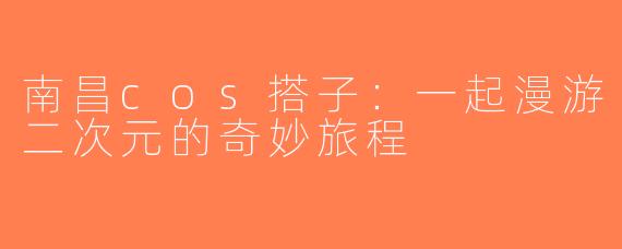 南昌cos搭子：一起漫游二次元的奇妙旅程
