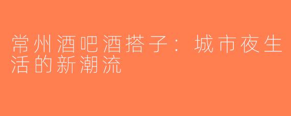 常州酒吧酒搭子：城市夜生活的新潮流