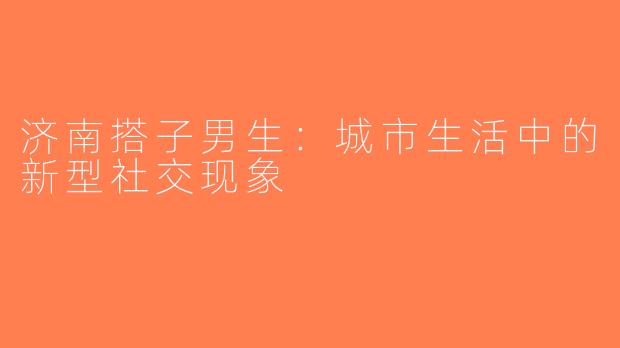 济南搭子男生：城市生活中的新型社交现象