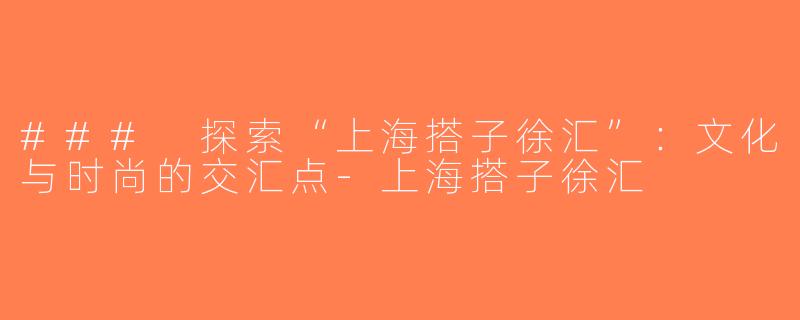 ### 探索“上海搭子徐汇”：文化与时尚的交汇点-上海搭子徐汇