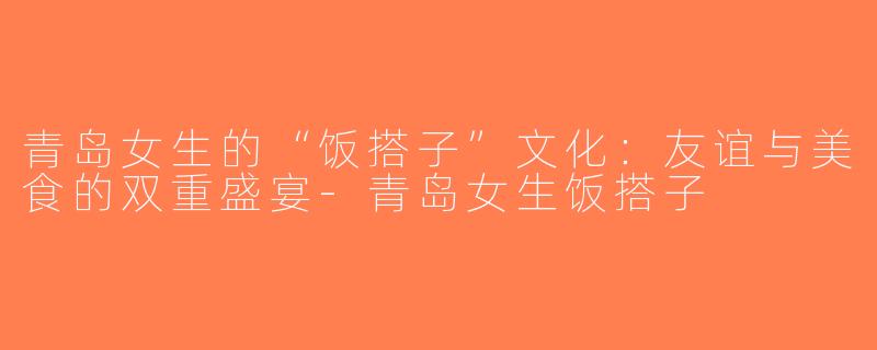 青岛女生的“饭搭子”文化：友谊与美食的双重盛宴-青岛女生饭搭子