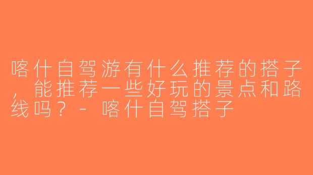 喀什自驾游有什么推荐的搭子，能推荐一些好玩的景点和路线吗？-喀什自驾搭子