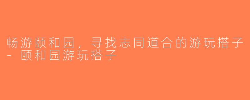 畅游颐和园，寻找志同道合的游玩搭子-颐和园游玩搭子