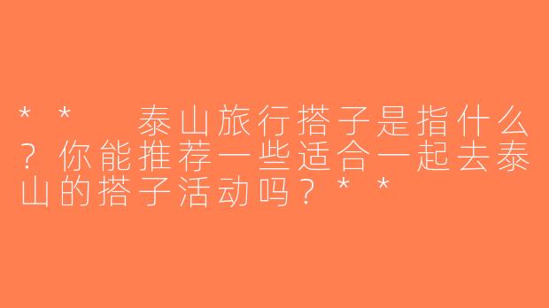 ** 泰山旅行搭子是指什么？你能推荐一些适合一起去泰山的搭子活动吗？**