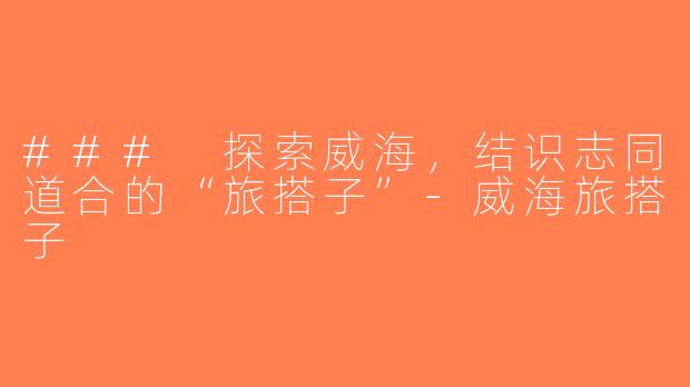 ### 探索威海，结识志同道合的“旅搭子”-威海旅搭子