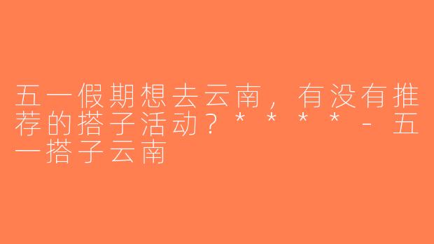 五一假期想去云南，有没有推荐的搭子活动？****-五一搭子云南